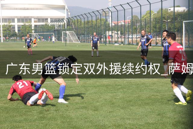 广东男篮锁定双外援续约权 萨姆纳奎因新赛季继续效力