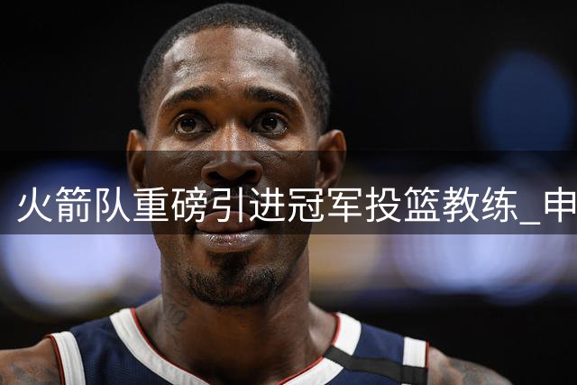 火箭队重磅引进冠军投篮教练 申京阿门有望迎来投射蜕变