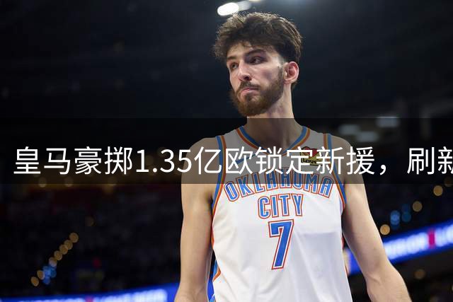 皇马豪掷1.35亿欧锁定新援，刷新队史转会纪录