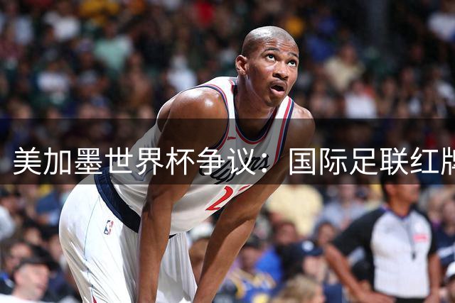 美加墨世界杯争议：国际足联红牌改判背后的权力游戏