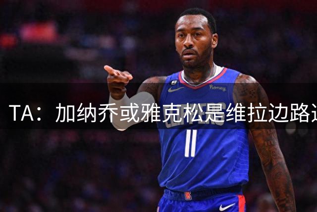 TA：加纳乔或雅克松是维拉边路选择